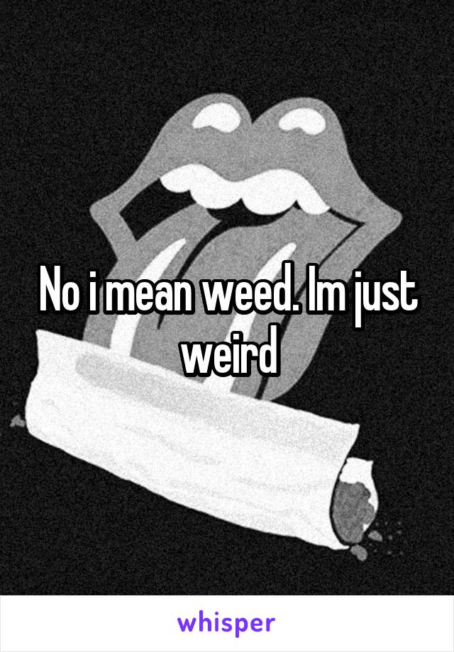 No i mean weed. Im just weird
