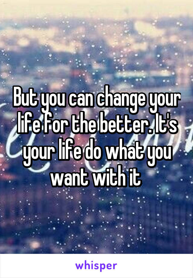 But you can change your life for the better. It's your life do what you want with it 