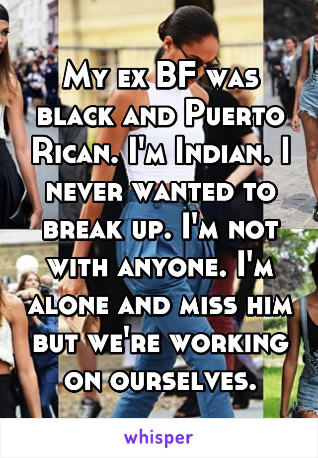 My ex BF was black and Puerto Rican. I'm Indian. I never wanted to break up. I'm not with anyone. I'm alone and miss him but we're working on ourselves.