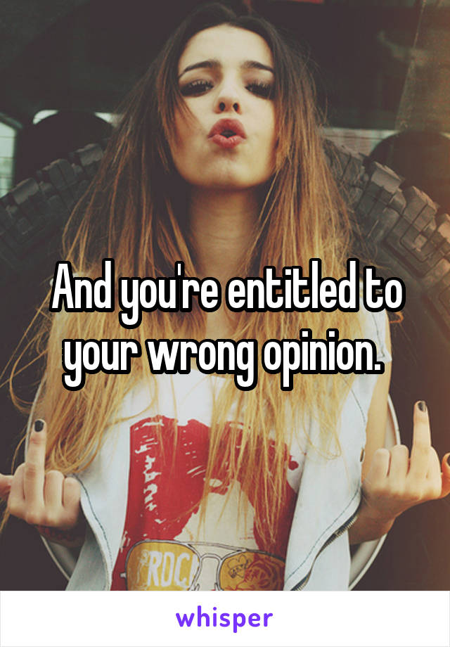 And you're entitled to your wrong opinion. 