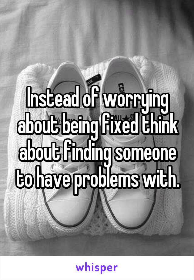 Instead of worrying about being fixed think about finding someone to have problems with.