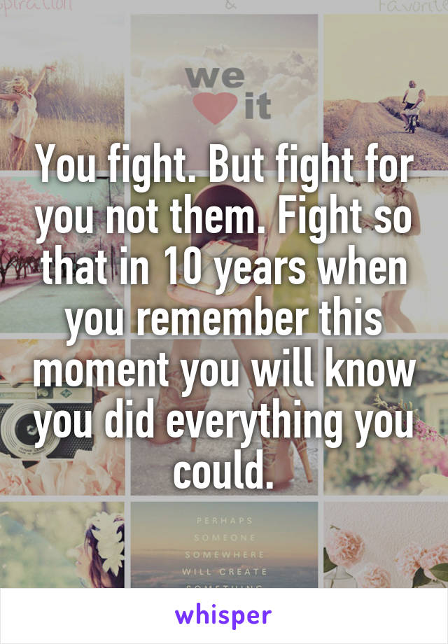 You fight. But fight for you not them. Fight so that in 10 years when you remember this moment you will know you did everything you could.
