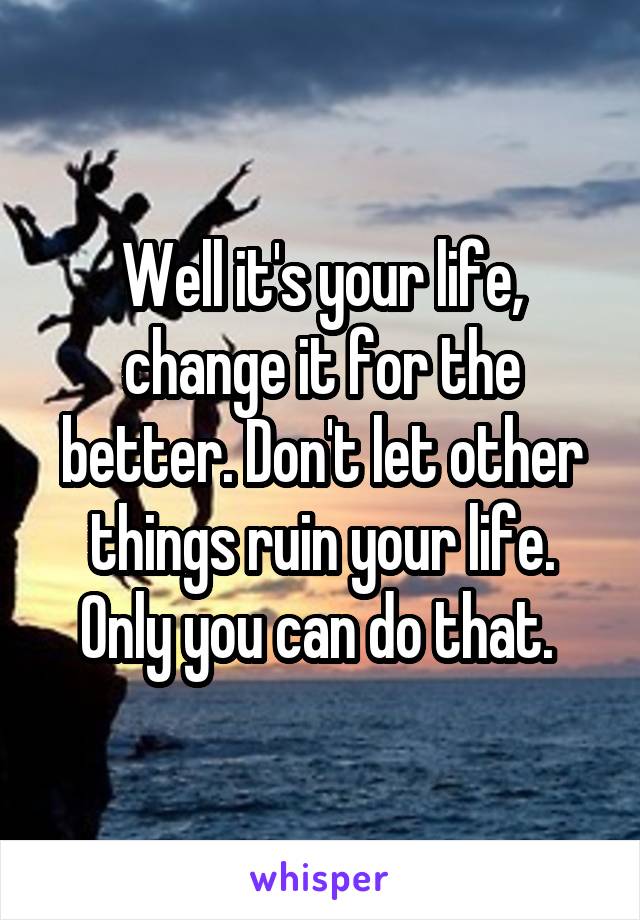 Well it's your life, change it for the better. Don't let other things ruin your life. Only you can do that. 