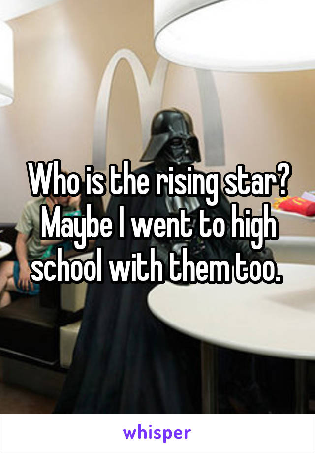 Who is the rising star? Maybe I went to high school with them too. 