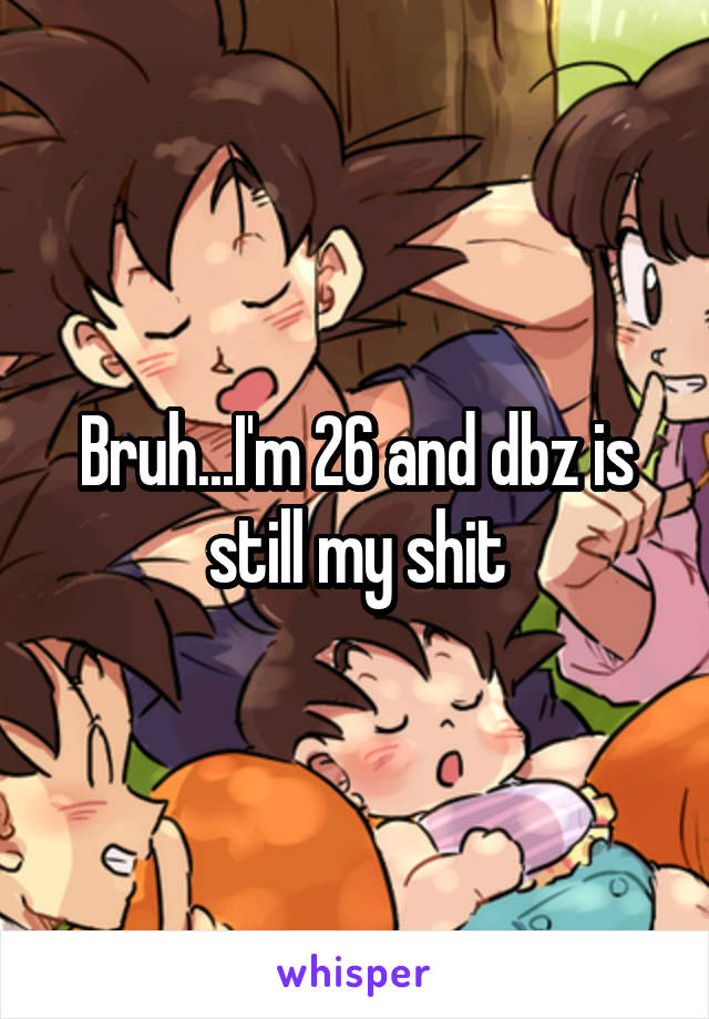 Bruh...I'm 26 and dbz is still my shit
