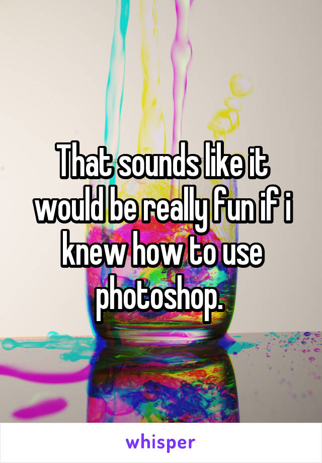 That sounds like it would be really fun if i knew how to use photoshop. 