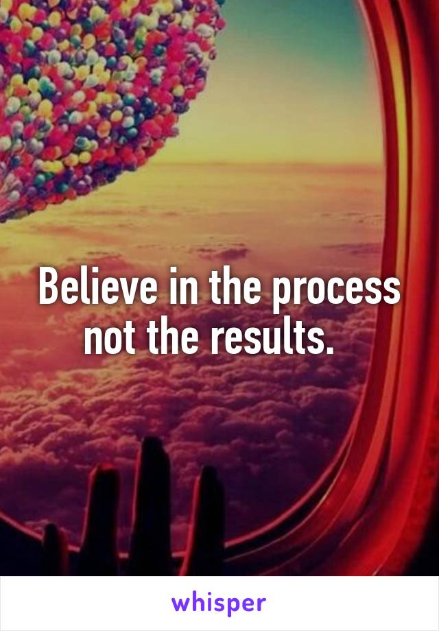 Believe in the process not the results.  