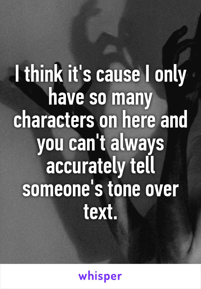 I think it's cause I only have so many characters on here and you can't always accurately tell someone's tone over text.