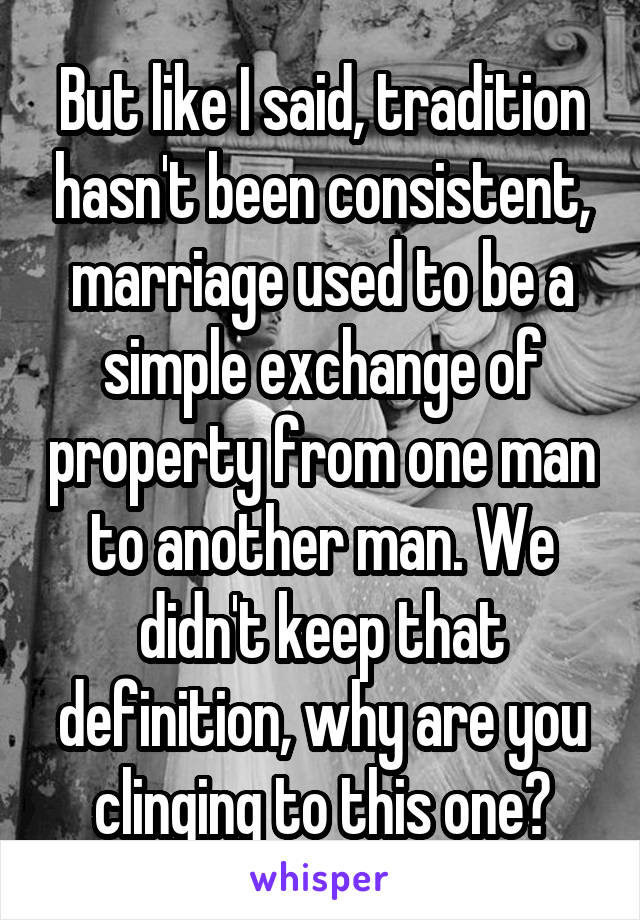 But like I said, tradition hasn't been consistent, marriage used to be a simple exchange of property from one man to another man. We didn't keep that definition, why are you clinging to this one?