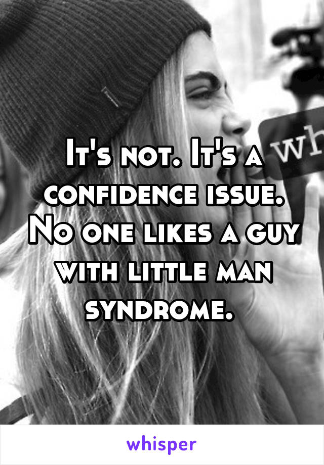 It's not. It's a confidence issue. No one likes a guy with little man syndrome. 