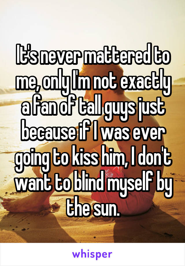 It's never mattered to me, only I'm not exactly a fan of tall guys just because if I was ever going to kiss him, I don't want to blind myself by the sun.