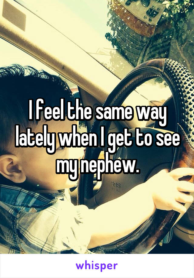 I feel the same way lately when I get to see my nephew.
