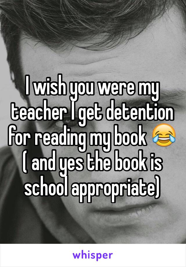 I wish you were my teacher I get detention for reading my book 😂
( and yes the book is school appropriate)