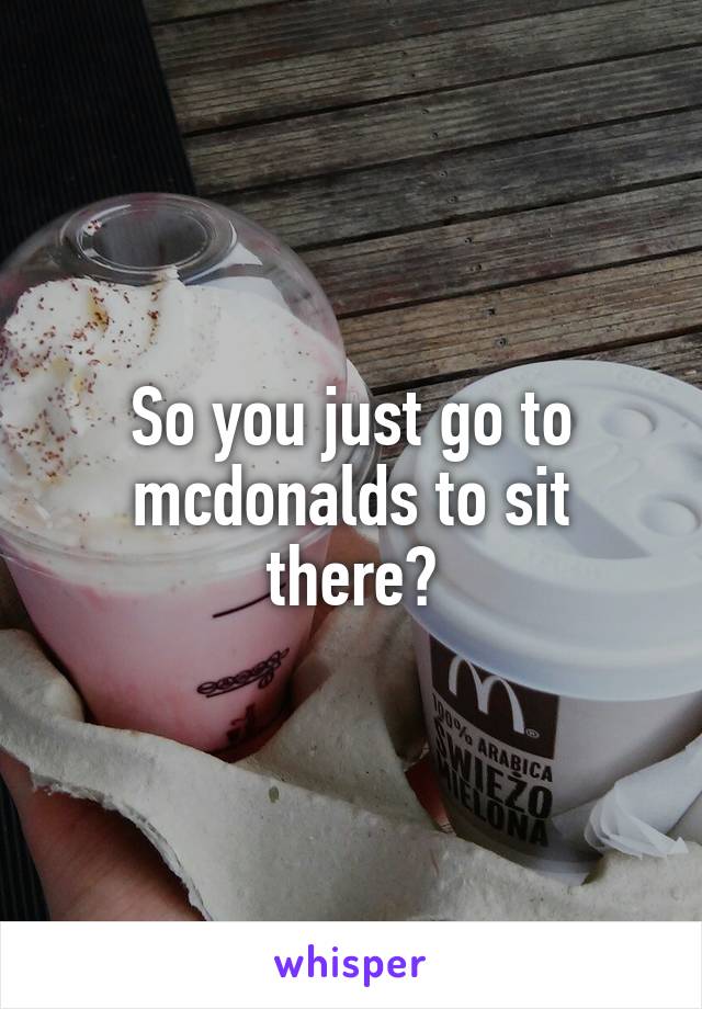 So you just go to mcdonalds to sit there?