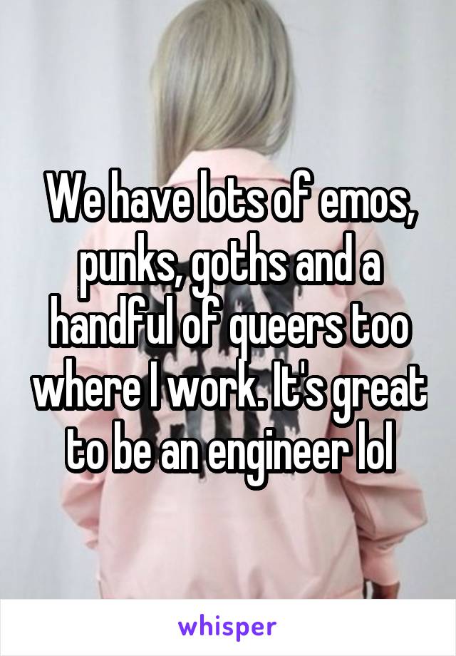 We have lots of emos, punks, goths and a handful of queers too where I work. It's great to be an engineer lol