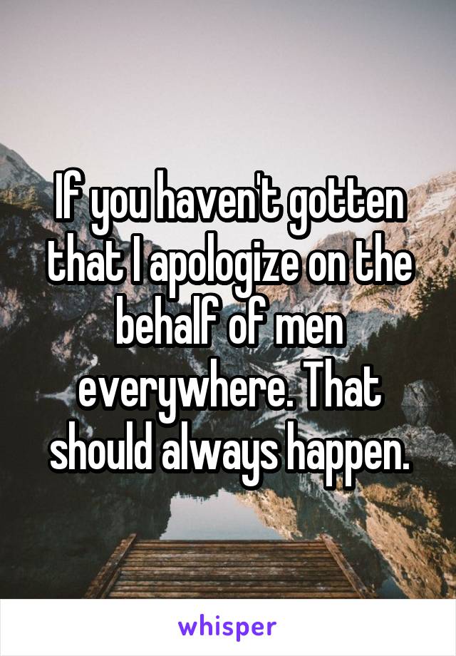 If you haven't gotten that I apologize on the behalf of men everywhere. That should always happen.