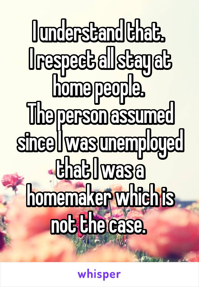 I understand that. 
I respect all stay at home people. 
The person assumed since I was unemployed that I was a homemaker which is not the case. 
