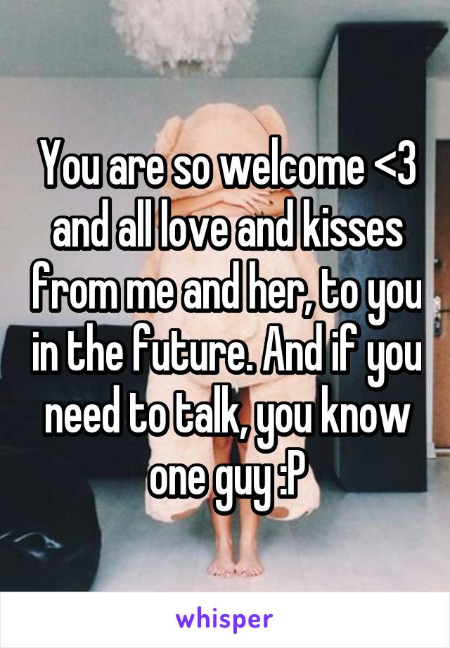 You are so welcome <3 and all love and kisses from me and her, to you in the future. And if you need to talk, you know one guy :P
