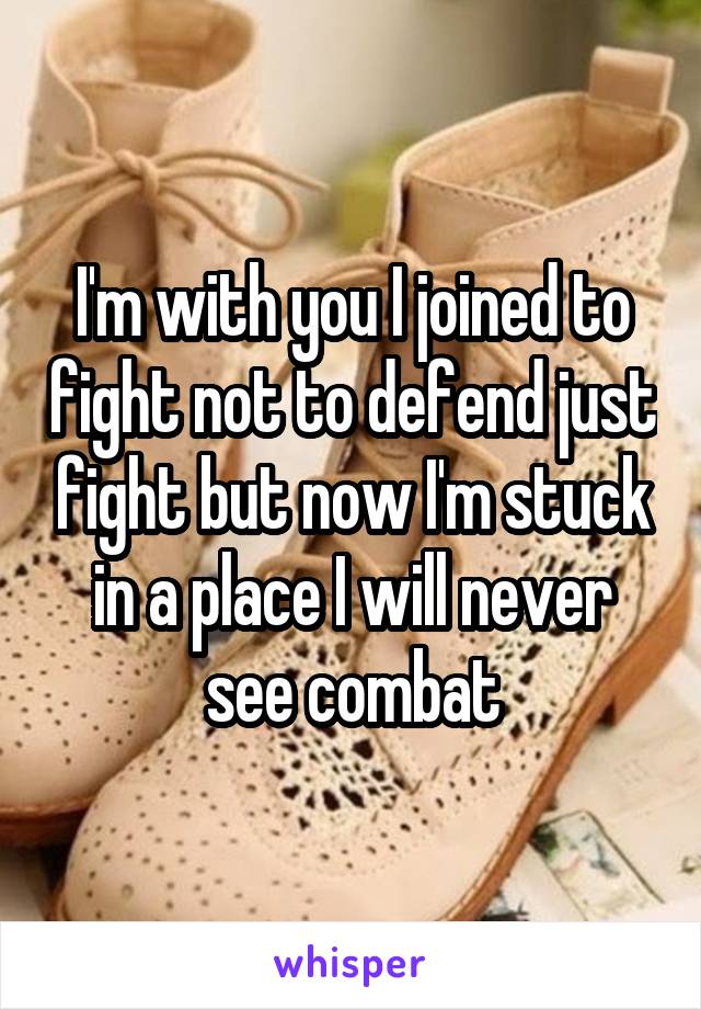 I'm with you I joined to fight not to defend just fight but now I'm stuck in a place I will never see combat