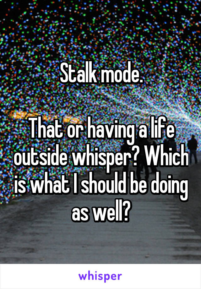 Stalk mode.

That or having a life outside whisper? Which is what I should be doing as well?