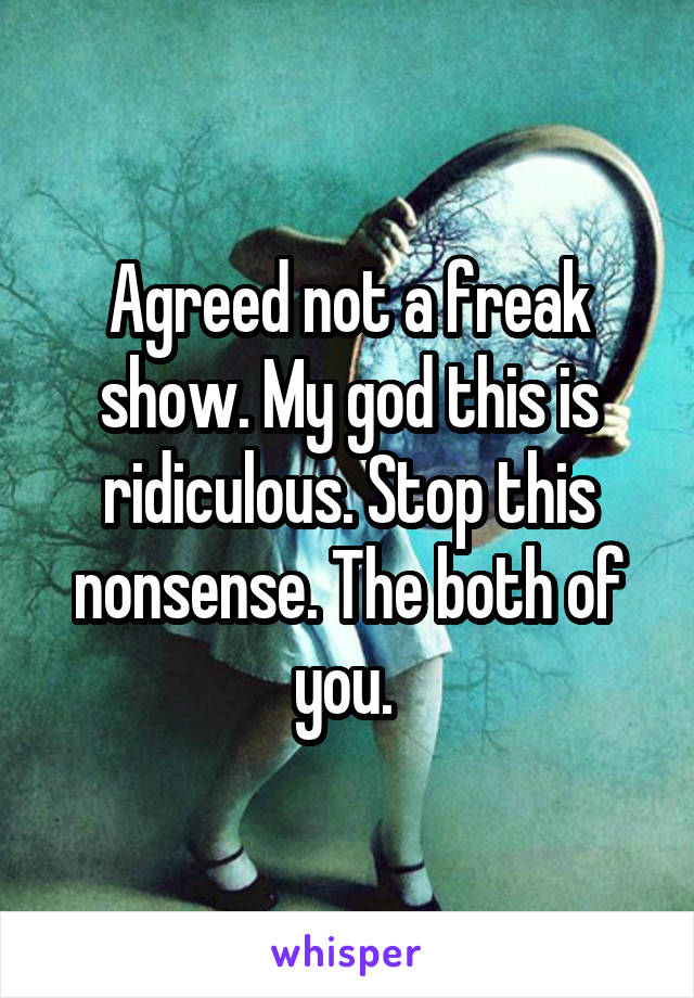 Agreed not a freak show. My god this is ridiculous. Stop this nonsense. The both of you. 