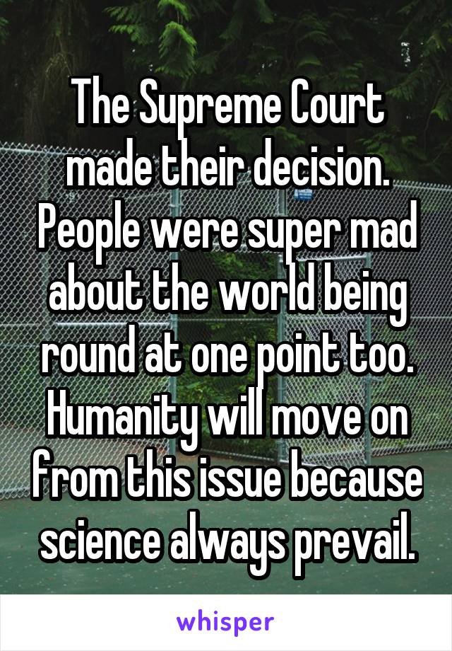 The Supreme Court made their decision. People were super mad about the world being round at one point too. Humanity will move on from this issue because science always prevail.