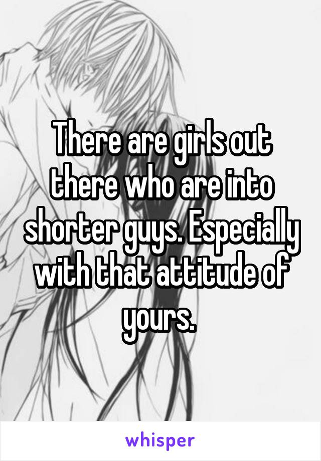 There are girls out there who are into shorter guys. Especially with that attitude of yours. 