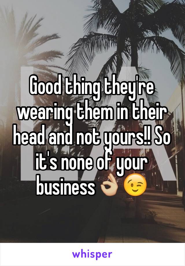Good thing they're wearing them in their head and not yours!! So it's none of your business👌🏼😉