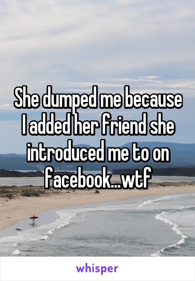 She dumped me because I added her friend she introduced me to on facebook...wtf