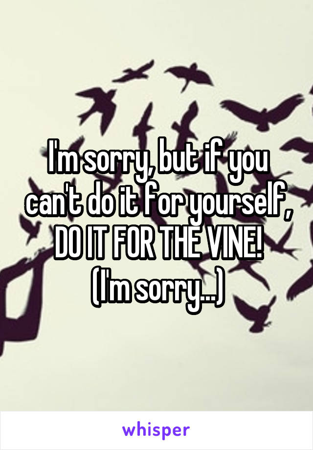 I'm sorry, but if you can't do it for yourself,
DO IT FOR THE VINE!
(I'm sorry...)