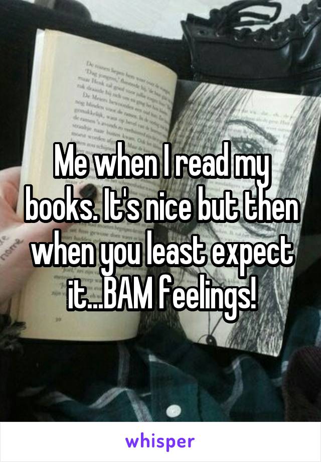 Me when I read my books. It's nice but then when you least expect it...BAM feelings!