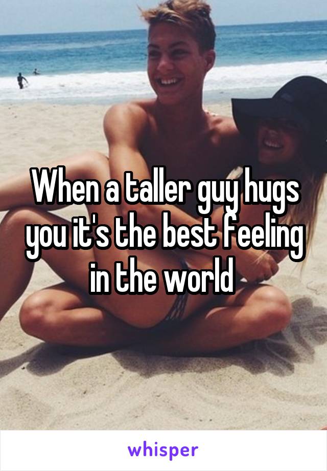 When a taller guy hugs you it's the best feeling in the world 