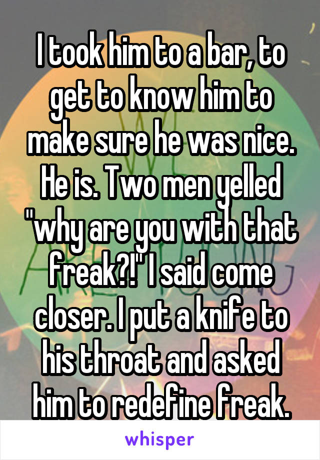 I took him to a bar, to get to know him to make sure he was nice. He is. Two men yelled "why are you with that freak?!" I said come closer. I put a knife to his throat and asked him to redefine freak.