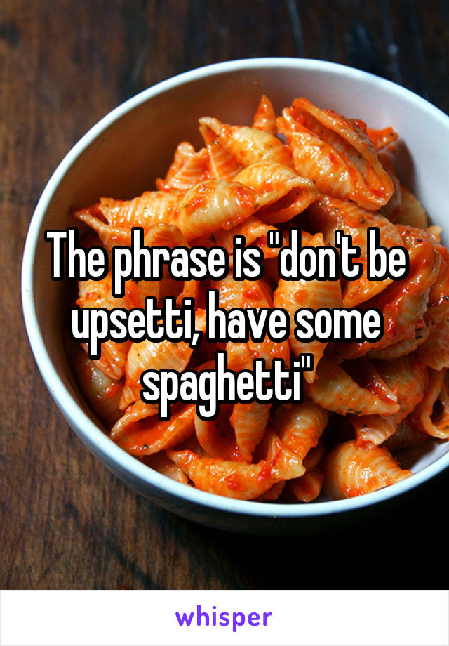 The phrase is "don't be upsetti, have some spaghetti"