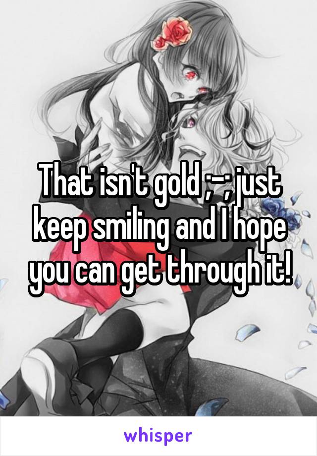 That isn't gold ;-; just keep smiling and I hope you can get through it!