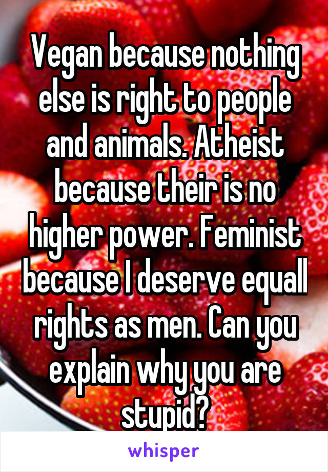 Vegan because nothing else is right to people and animals. Atheist because their is no higher power. Feminist because I deserve equall rights as men. Can you explain why you are stupid?