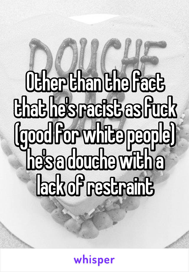 Other than the fact that he's racist as fuck (good for white people) he's a douche with a lack of restraint