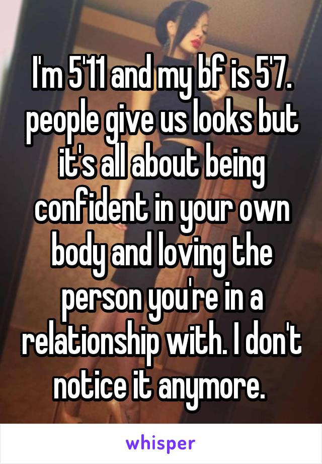 I'm 5'11 and my bf is 5'7. people give us looks but it's all about being confident in your own body and loving the person you're in a relationship with. I don't notice it anymore. 