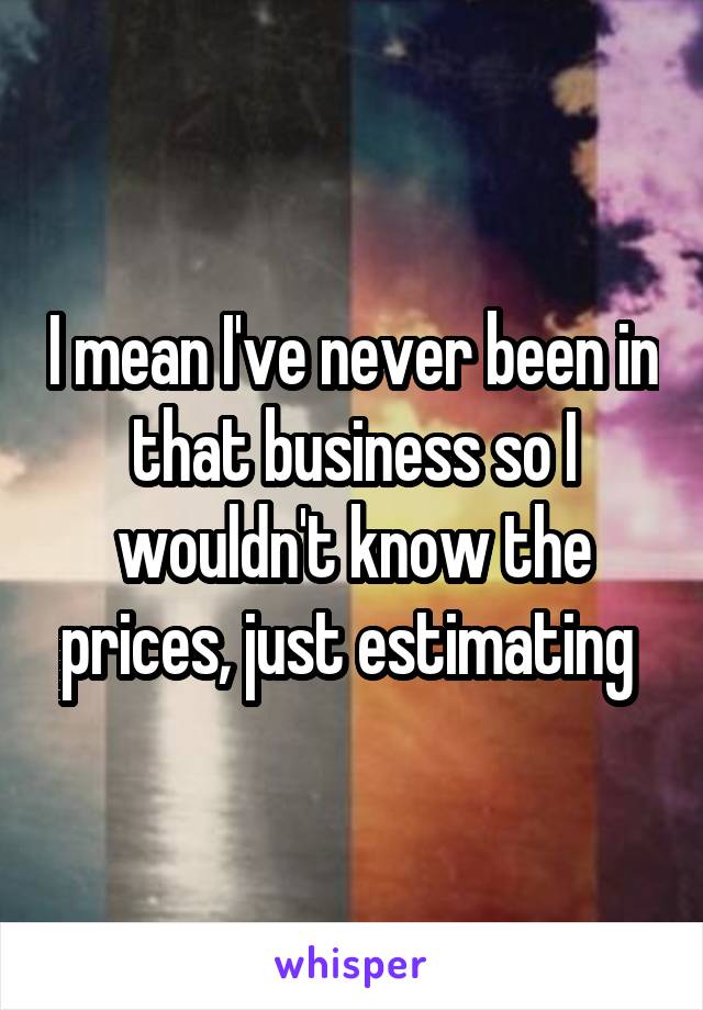I mean I've never been in that business so I wouldn't know the prices, just estimating 