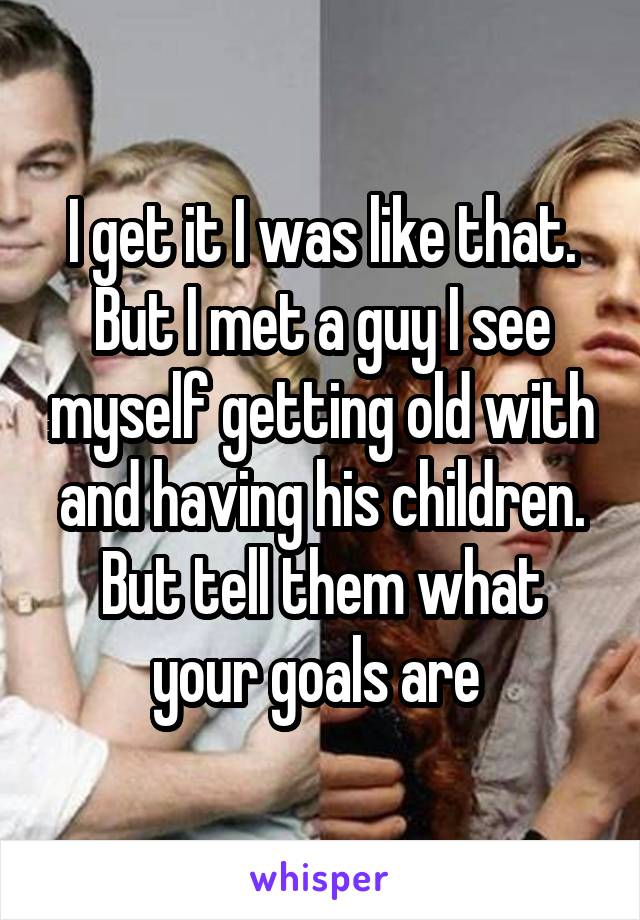 I get it I was like that. But I met a guy I see myself getting old with and having his children. But tell them what your goals are 