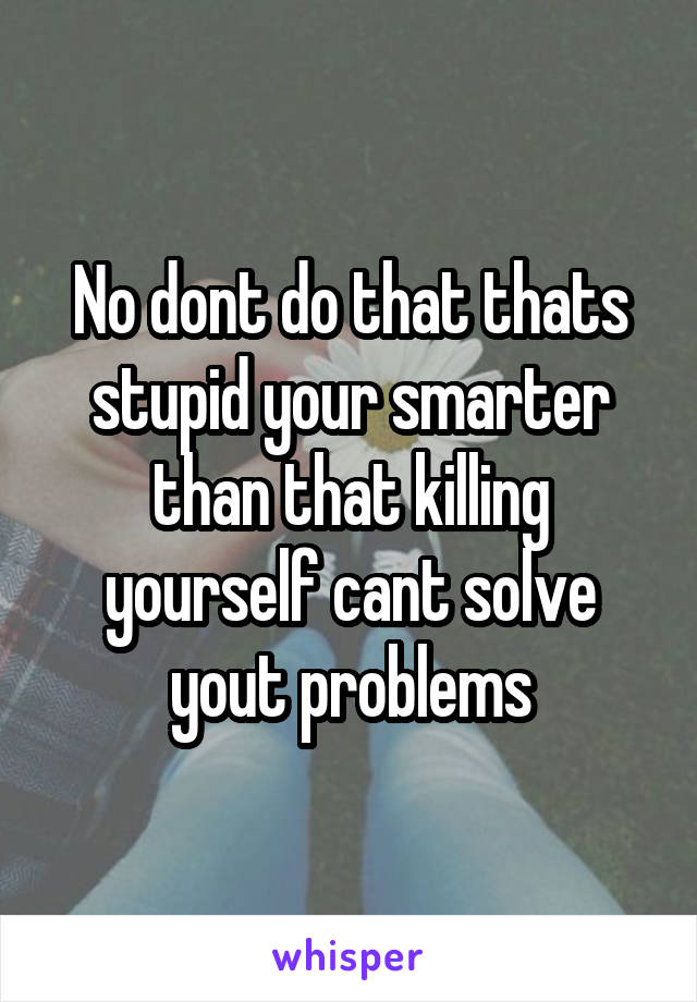No dont do that thats stupid your smarter than that killing yourself cant solve yout problems