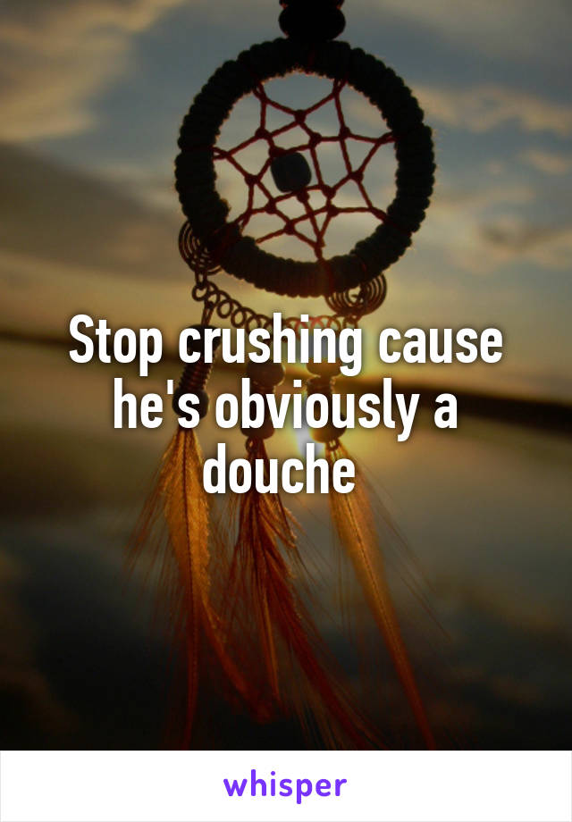 Stop crushing cause he's obviously a douche 