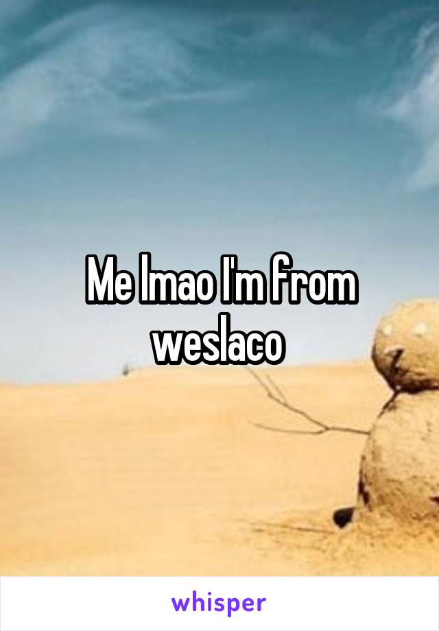 Me lmao I'm from weslaco 