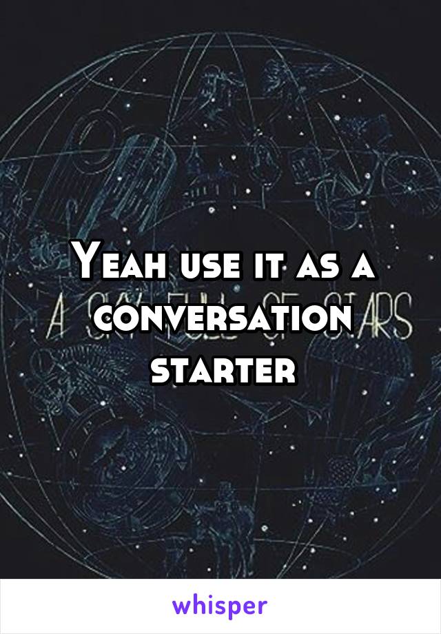 Yeah use it as a conversation starter