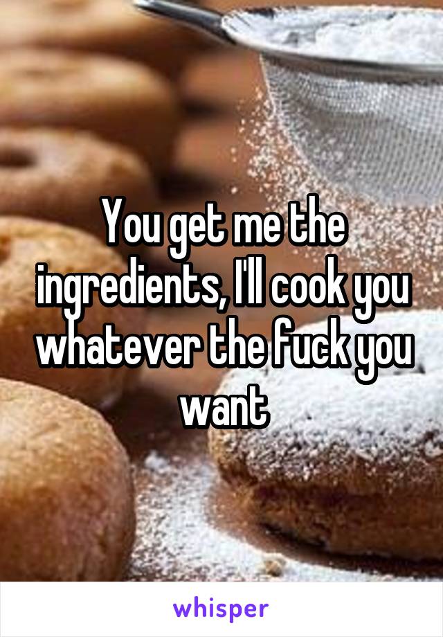 You get me the ingredients, I'll cook you whatever the fuck you want