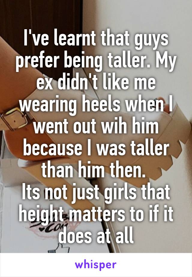 I've learnt that guys prefer being taller. My ex didn't like me wearing heels when I went out wih him because I was taller than him then. 
Its not just girls that height matters to if it does at all