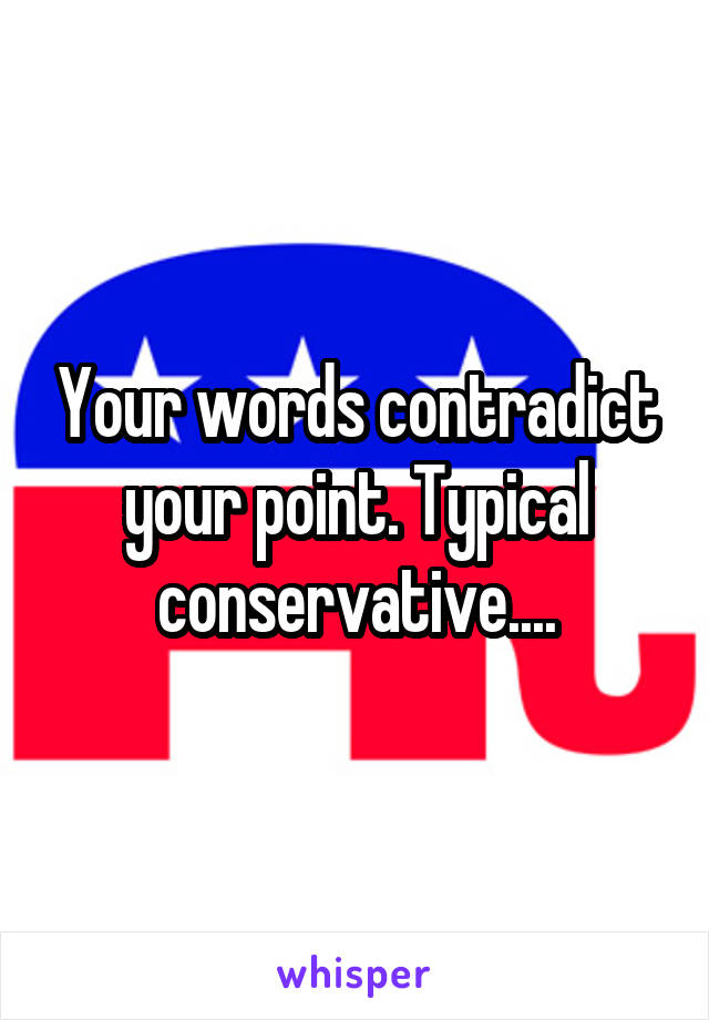 Your words contradict your point. Typical conservative....