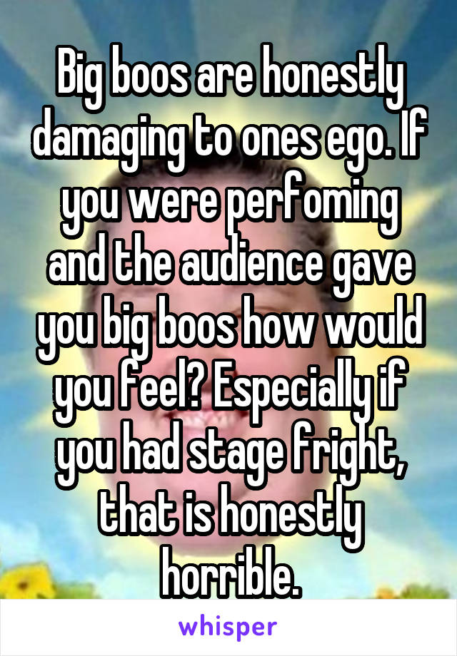 Big boos are honestly damaging to ones ego. If you were perfoming and the audience gave you big boos how would you feel? Especially if you had stage fright, that is honestly horrible.