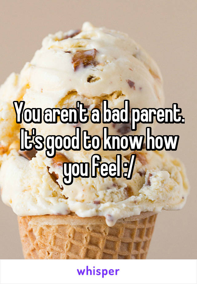You aren't a bad parent. It's good to know how you feel :/