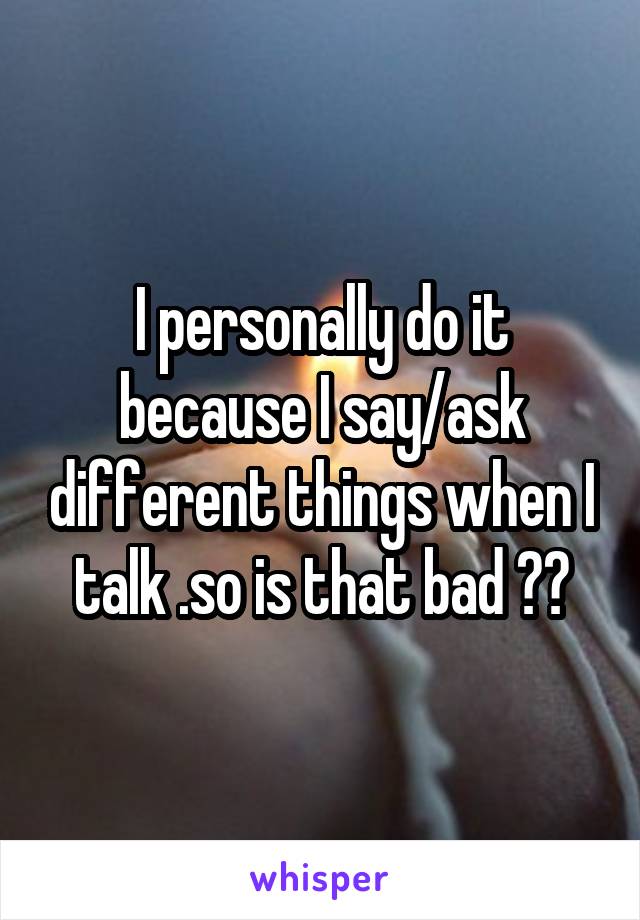 I personally do it because I say/ask different things when I talk .so is that bad ??
